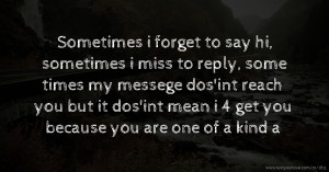 Sometimes i forget to say hi, sometimes i miss to reply, some times my messege dos'int reach you but it dos'int mean i 4 get you because you are one of a kind a