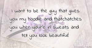 I want to be the guy that gives you my hoodie and thatchatches you when your'e in sweats and tell you look beautiful!