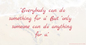 ''Everybody can do something for u''  But  ''only someone can do anything for u.''