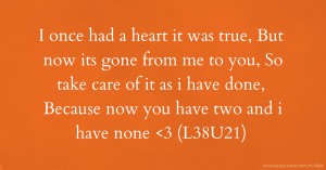 I once had a heart it was true,  But now its gone from me to you,  So take care of it as i have done,   Because now you have two and i have none <3     (L38U21)