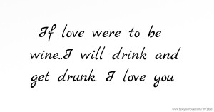 If love were to be wine..I will drink and get drunk. I love you