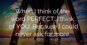 When I think of the word PERFECT, I think of YOU. Because I could never ask for more.