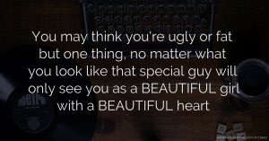 You may think you're ugly or fat but one thing, no matter what you look like that special guy will only see you as a BEAUTIFUL girl with a BEAUTIFUL heart