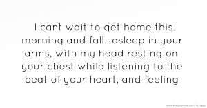 I cant wait to get home this morning and fall.. asleep in your arms, with my head resting on your chest while listening to the beat of your heart, and feeling