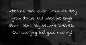 When we think about problems they grow double, but when we laugh about them they become bubbles. Quit worrying and good morning!