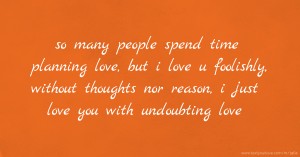 so many people spend time planning love, but i love u foolishly, without thoughts nor reason, i just love you with undoubting love