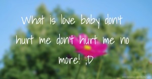 What is love baby don't hurt me don't hurt me no more! ;D