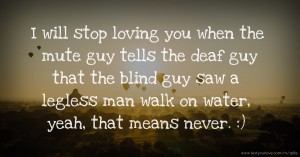 I will stop loving you when the mute guy tells the deaf guy that the blind guy saw a legless man walk on water, yeah, that means never.  :)