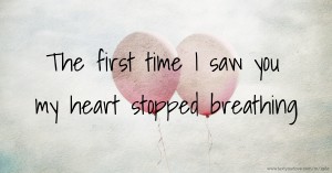 The first time I saw you my heart stopped breathing.