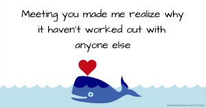 Meeting you made me realize why it haven't worked out with anyone else