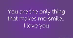 You are the only thing that makes me smile.. I love you.