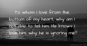 To whom i love from the bottom of my heart, why am I not able to tell him. He knows I love him, why he is ignoring me?