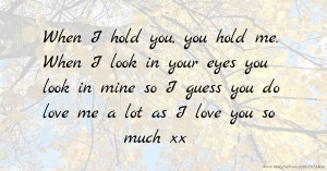 When I hold you, you hold me. When I look in your eyes you look in mine so I guess you do love me a lot as I love you so much xx