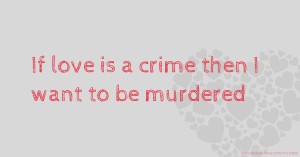 If love is a crime then I want to be murdered