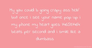 My gau could b going crapy ass hell:/ but once i see your name pop up i my phone my heart goes 746587464 beats per second and i smile like a dumbass.