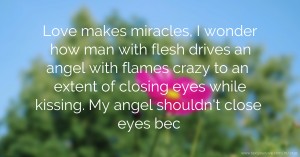 Love makes miracles, I wonder how man with flesh drives an angel with flames crazy to an extent of closing eyes while kissing. My angel shouldn't close eyes bec