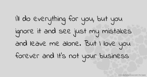 I'll do everything for you, but you ignore it and see just my mistakes and leave me alone. But I love you forever and It's not your business