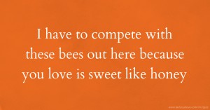 I have to compete with these bees out here because you love is sweet like honey