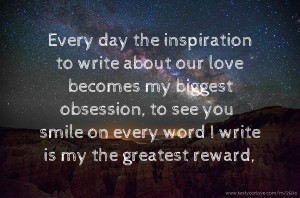 Every day the inspiration to write about our love becomes my biggest obsession, to see you smile on every word I write is my the greatest reward,