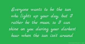 Everyone wants to be the sun who lights up your day, but I rather be the moon, so I can shine on you during your darkest hour when the sun isn't around