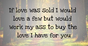 If love was sold I would love a few but would work my ass to buy the love I have for you
