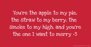 You're the apple to my pie, the straw to my berry, the smoke to my high, and you're the one I want to merry <3