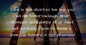 Life is too short,so live like you wil die tomorow,laugh till ur stomach ache,dance till ur feet get sore,say I love to those u love,cuz tomoro is not promised