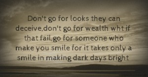 Don't go for looks they can deceive,don't go for wealth wht if that fail,go for someone who make you smile for it takes only a smile in making dark days bright.