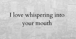 I love whispering into your mouth