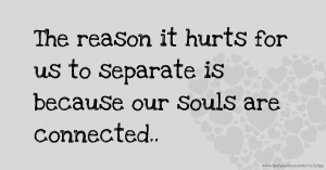 The reason it hurts for us to separate is because our souls are connected..