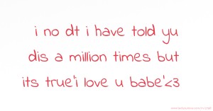 i no dt i have told yu dis a million times but its true'i love u babe'<3