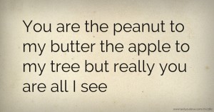 You are the peanut to my butter the apple to my tree but really you are all I see.