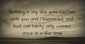 Nothing in my life was certain until you and I happened, and that certainty only comes once in a life time.