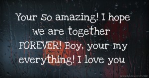 Your so amazing! I hope we are together FOREVER! Boy, your my everything! I love you