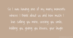 So I was having one of my many moments where I think about us and how much I love calling you mine, seeing you smile, holding you, giving you kisses, your laugh