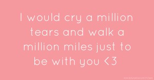 I would cry a million tears and walk a million miles just to be with you <3