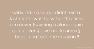 baby iam so sorry i didnt text u last night i was busy but this time iam never leaveing u alone again can u ever 4 give me te amo<3 bebe! con todo me corazon.!!