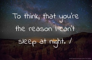 To think, that you're the reason I can't sleep at night. :/