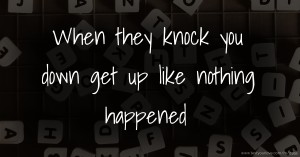 When they knock you down get up like nothing happened