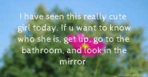 I have seen this really cute girl today. If u want to know who she is, get up, go to the bathroom, and look in the mirror