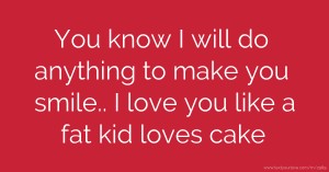 You know I will do anything to make you smile.. I love you like a fat kid loves cake.