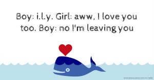 Boy: i.l.y. Girl: aww, I love you too. Boy: no I'm leaving you