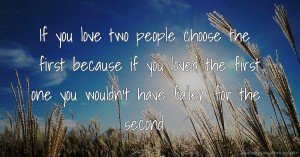 If you love two people choose the first because if you loved the first one you wouldn't have fallen for the second