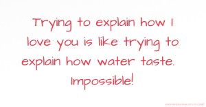 Trying to explain how I love you is like trying to explain how water taste. Impossible!