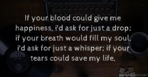 If your blood could give me happiness, i'd ask for just a drop; if your breath would fill my soul, i'd ask for just a whisper; if your tears could save my life,