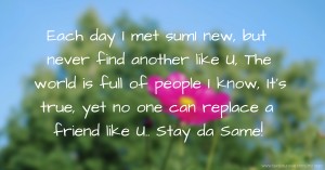 Each day I met sum1 new, but never find another like U,  The world is full of people I know, It's true, yet no one can replace a friend like U.. Stay da Same!