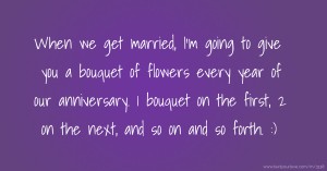 When we get married, I'm going to give you a bouquet of flowers every year of our anniversary. 1 bouquet on the first, 2 on the next, and so on and so forth. :)