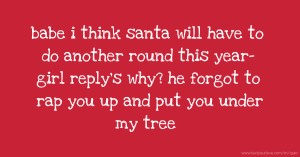 babe i think santa will have to do another round this year- girl reply's why? he forgot to rap you up and put you under my tree.