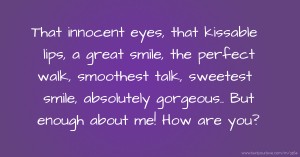 That innocent eyes, that kissable lips, a great smile, the perfect walk, smoothest talk, sweetest smile, absolutely gorgeous.. But  enough about me! How are you?