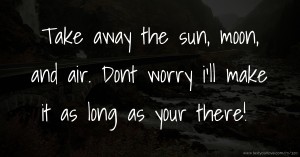 Take away the sun, moon, and air. Dont worry i'll make it as long as your there!